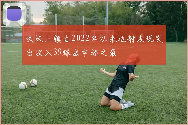 武汉三镇自2022年以来远射表现突出攻入39球成中超之最