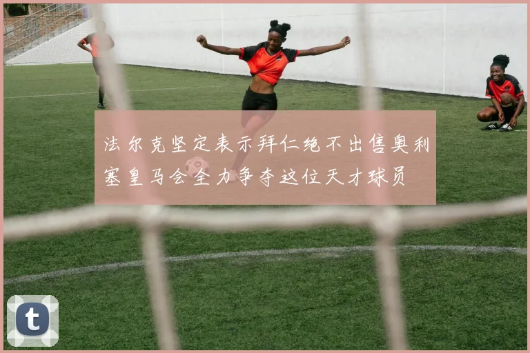 法尔克坚定表示拜仁绝不出售奥利塞皇马会全力争夺这位天才球员