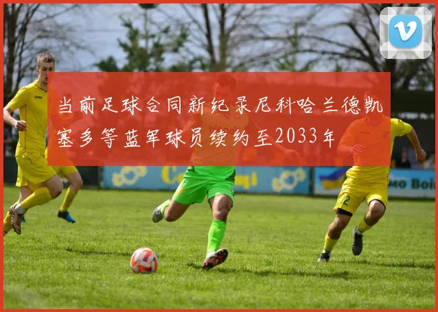 当前足球合同新纪录尼科哈兰德凯塞多等蓝军球员续约至2033年