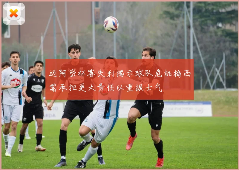 迈阿密杯赛失利揭示球队危机梅西需承担更大责任以重振士气