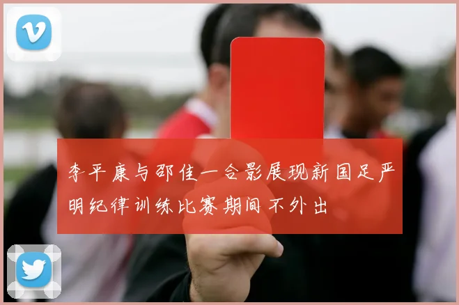 李平康与邵佳一合影展现新国足严明纪律训练比赛期间不外出