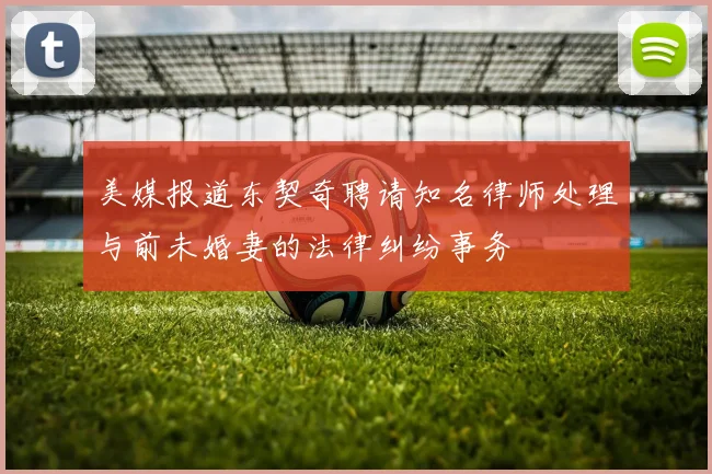 美媒报道东契奇聘请知名律师处理与前未婚妻的法律纠纷事务