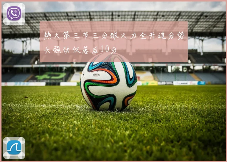 热火第三节三分球火力全开追分势头强劲仅落后10分