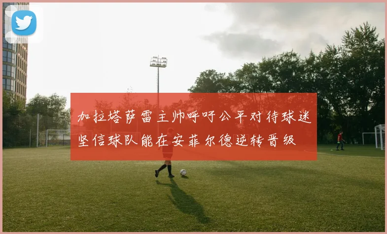 加拉塔萨雷主帅呼吁公平对待球迷坚信球队能在安菲尔德逆转晋级