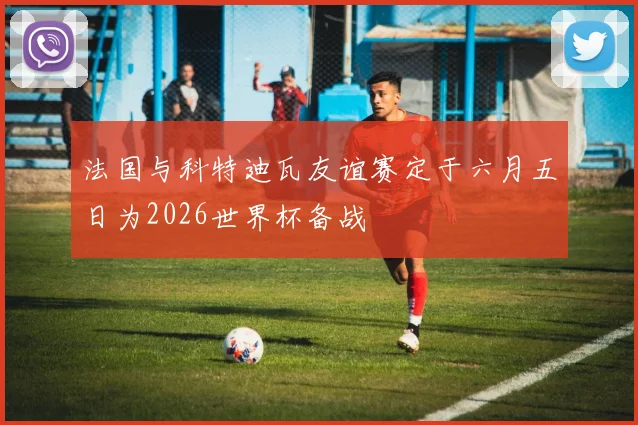 法国与科特迪瓦友谊赛定于六月五日为2026世界杯备战