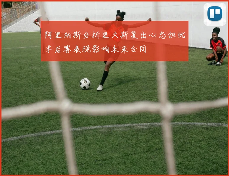 阿里纳斯分析里夫斯复出心态担忧季后赛表现影响未来合同