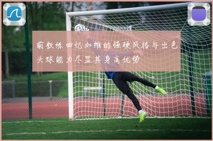 前教练回忆加维的强硬风格与出色头球能力尽显其身高优势