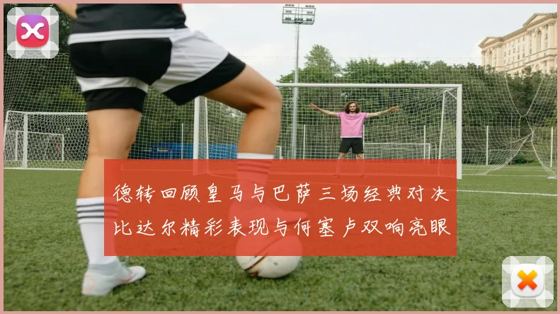 德转回顾皇马与巴萨三场经典对决比达尔精彩表现与何塞卢双响亮眼