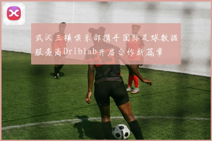 武汉三镇俱乐部携手国际足球数据服务商Driblab开启合作新篇章