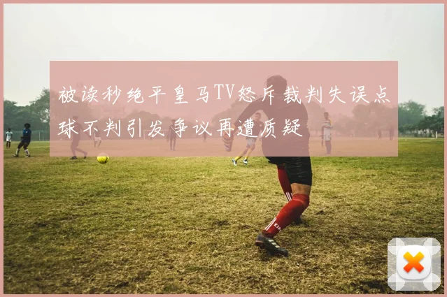 被读秒绝平皇马TV怒斥裁判失误点球不判引发争议再遭质疑