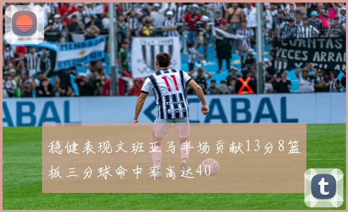 稳健表现文班亚马半场贡献13分8篮板三分球命中率高达40