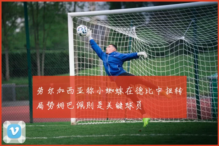 劳尔加西亚称小蜘蛛在德比中扭转局势姆巴佩则是关键球员