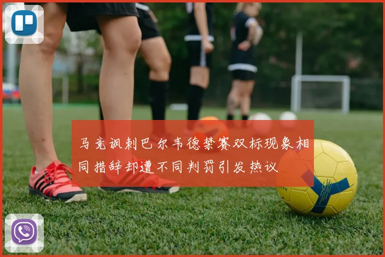 马竞讽刺巴尔韦德禁赛双标现象相同措辞却遭不同判罚引发热议