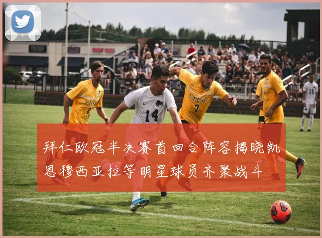 拜仁欧冠半决赛首回合阵容揭晓凯恩穆西亚拉等明星球员齐聚战斗