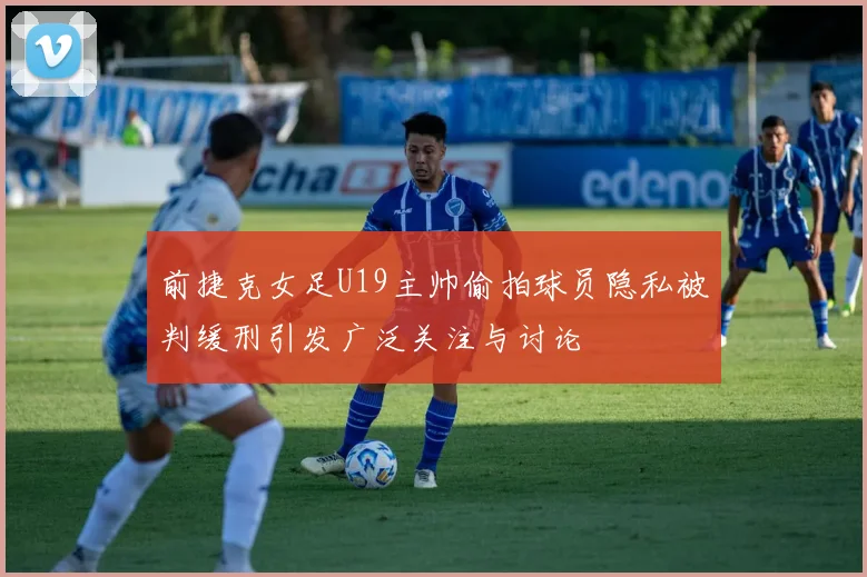 前捷克女足U19主帅偷拍球员隐私被判缓刑引发广泛关注与讨论