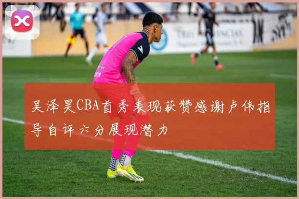 吴泽昊CBA首秀表现获赞感谢卢伟指导自评六分展现潜力