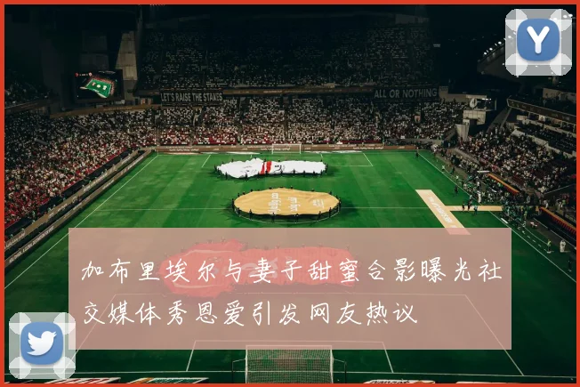 加布里埃尔与妻子甜蜜合影曝光社交媒体秀恩爱引发网友热议
