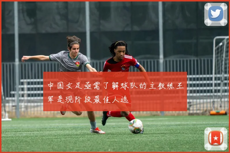 中国女足亟需了解球队的主教练王军是现阶段最佳人选