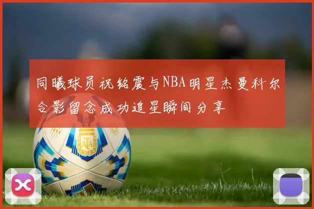 同曦球员祝铭震与NBA明星杰曼科尔合影留念成功追星瞬间分享