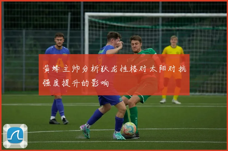 黄蜂主帅分析狄龙性格对太阳对抗强度提升的影响