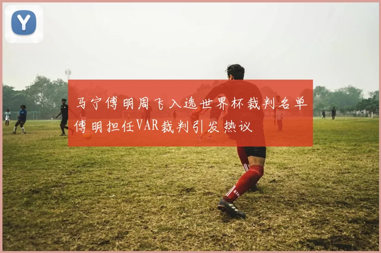 马宁傅明周飞入选世界杯裁判名单傅明担任VAR裁判引发热议