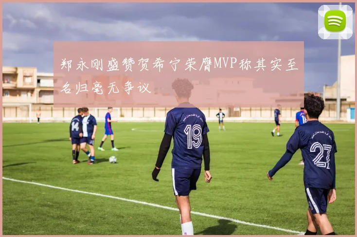 郑永刚盛赞贺希宁荣膺MVP称其实至名归毫无争议