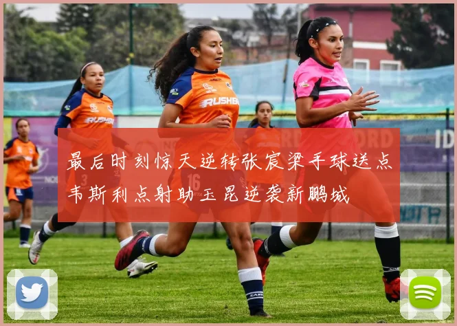 最后时刻惊天逆转张宸梁手球送点韦斯利点射助玉昆逆袭新鹏城