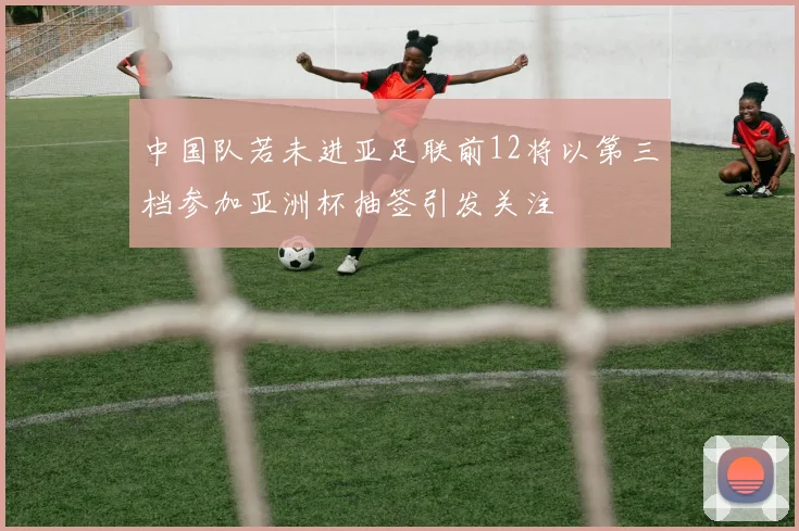 中国队若未进亚足联前12将以第三档参加亚洲杯抽签引发关注
