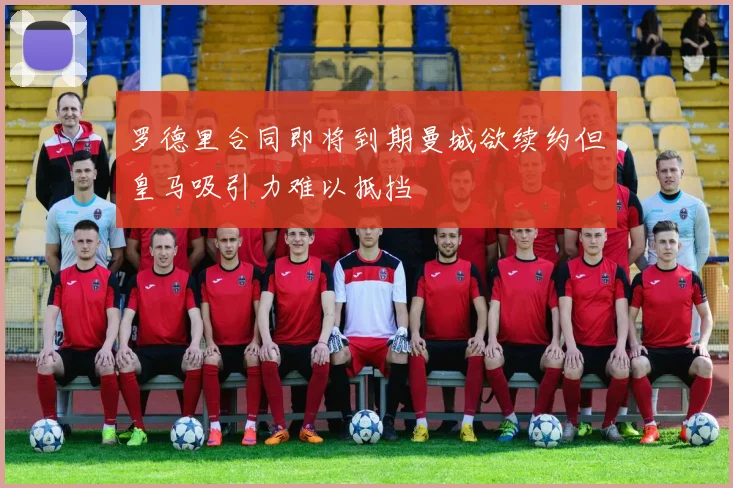 罗德里合同即将到期曼城欲续约但皇马吸引力难以抵挡