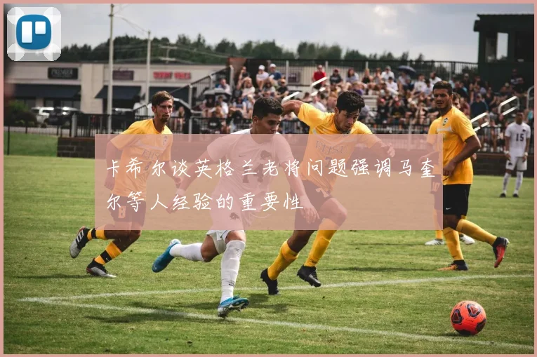 卡希尔谈英格兰老将问题强调马奎尔等人经验的重要性