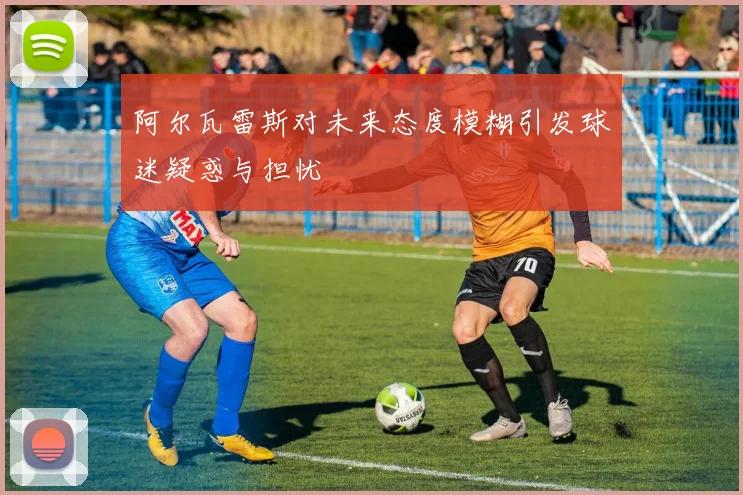 阿尔瓦雷斯对未来态度模糊引发球迷疑惑与担忧
