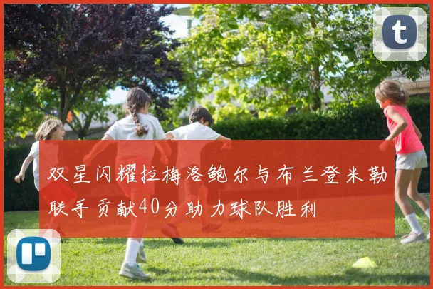 双星闪耀拉梅洛鲍尔与布兰登米勒联手贡献40分助力球队胜利