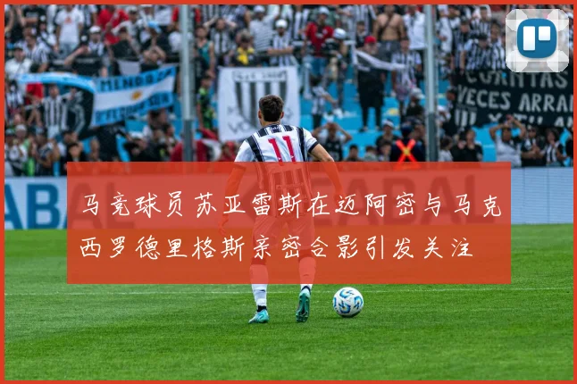 马竞球员苏亚雷斯在迈阿密与马克西罗德里格斯亲密合影引发关注
