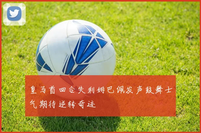 皇马首回合失利姆巴佩发声鼓舞士气期待逆转奇迹