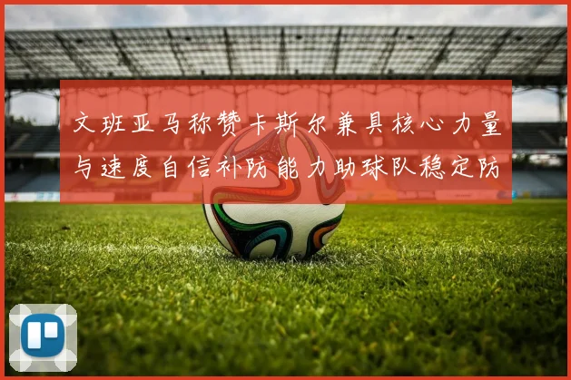 文班亚马称赞卡斯尔兼具核心力量与速度自信补防能力助球队稳定防线