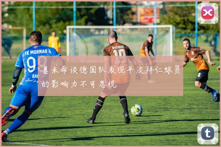 基米希谈德国队表现平淡拜仁球员的影响力不可忽视