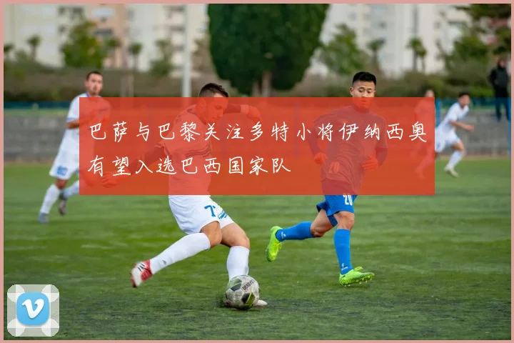 巴萨与巴黎关注多特小将伊纳西奥有望入选巴西国家队