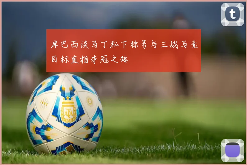 库巴西谈马丁私下称号与三战马竞目标直指夺冠之路