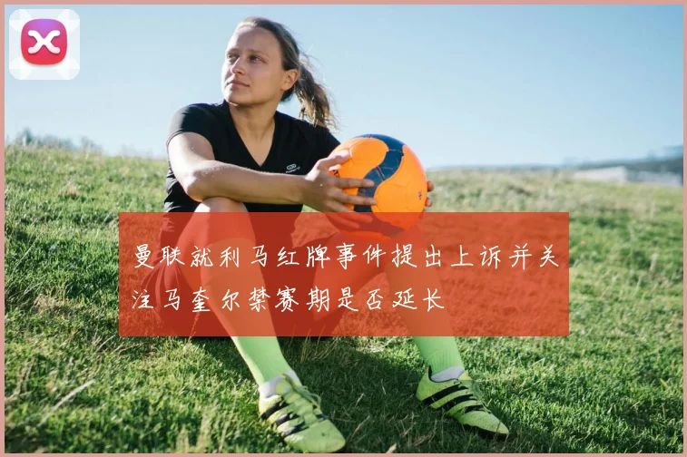 曼联就利马红牌事件提出上诉并关注马奎尔禁赛期是否延长