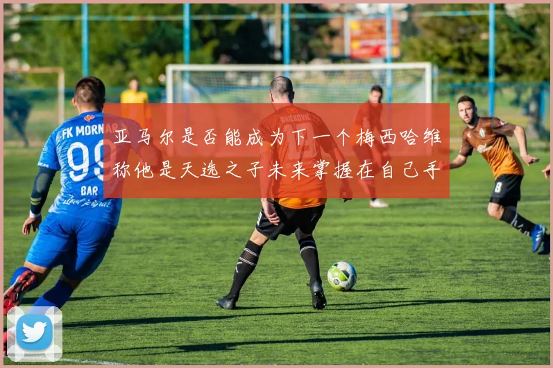 亚马尔是否能成为下一个梅西哈维称他是天选之子未来掌握在自己手中